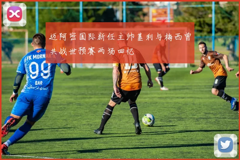 迈阿密国际新任主帅基利与梅西曾共战世预赛两场回忆
