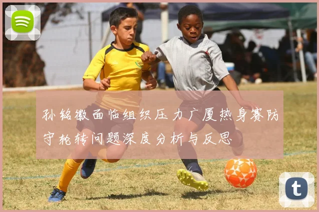 孙铭徽面临组织压力广厦热身赛防守轮转问题深度分析与反思