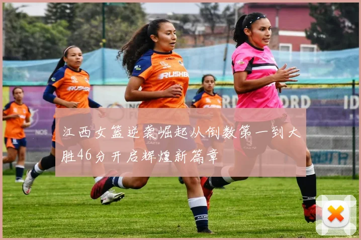 江西女篮逆袭崛起从倒数第一到大胜46分开启辉煌新篇章