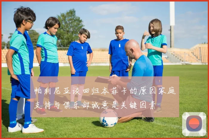 帕利尼亚谈回归本菲卡的原因家庭支持与俱乐部诚意是关键因素