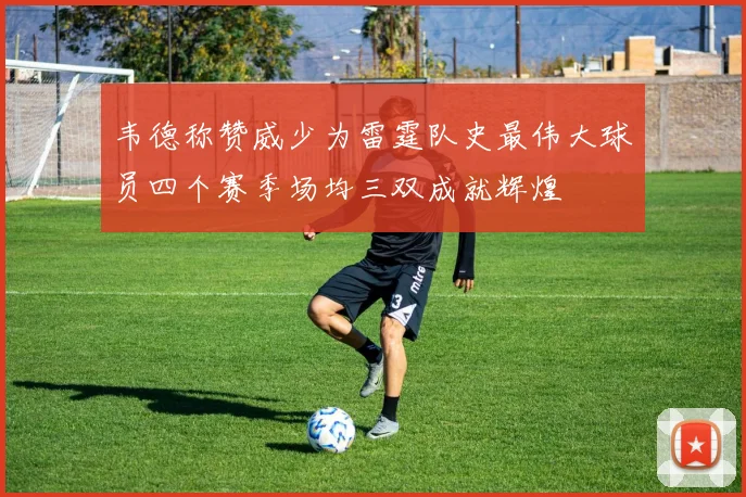 韦德称赞威少为雷霆队史最伟大球员四个赛季场均三双成就辉煌