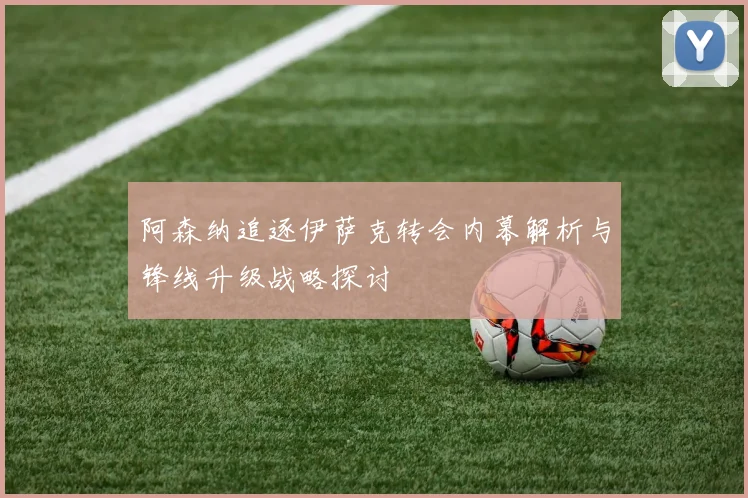 阿森纳追逐伊萨克转会内幕解析与锋线升级战略探讨